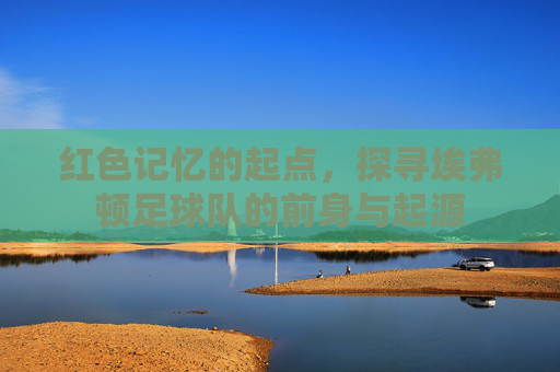 红色记忆的起点,探寻埃弗顿足球队的前身与起源
