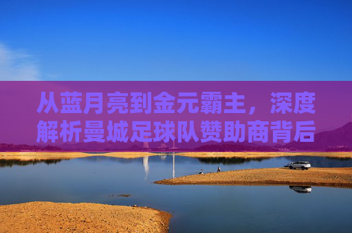 从蓝月亮到金元霸主，深度解析曼城足球队赞助商背后的商业帝国