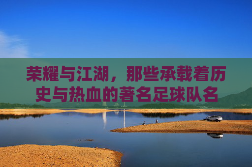 荣耀与江湖，那些承载着历史与热血的著名足球队名
