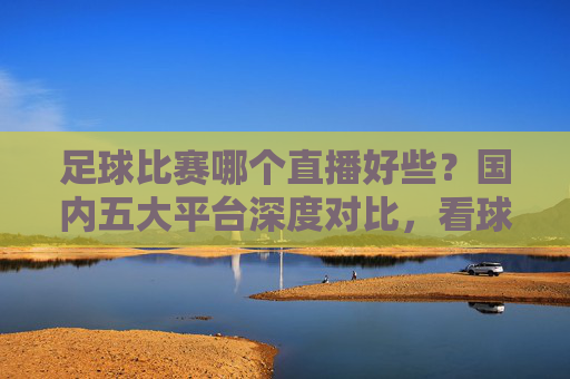 足球比赛哪个直播好些?国内五大平台深度对比,看球首选这里
