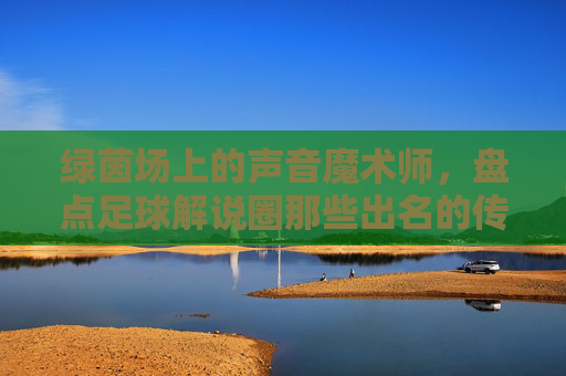 绿茵场上的声音魔术师,盘点足球解说圈那些出名的传奇人物