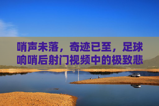 哨声未落，奇迹已至，足球响哨后射门视频中的极致悲喜