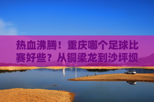 热血沸腾！重庆哪个足球比赛好些？从铜梁龙到沙坪坝夜场，这份观赛指南请收好