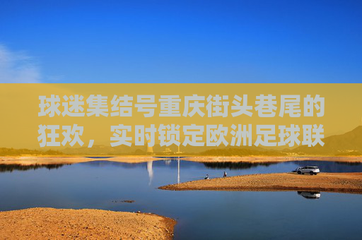 球迷集结号重庆街头巷尾的狂欢，实时锁定欧洲足球联赛比分