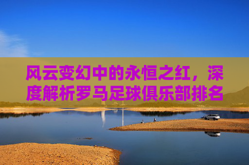 风云变幻中的永恒之红，深度解析罗马足球俱乐部排名榜