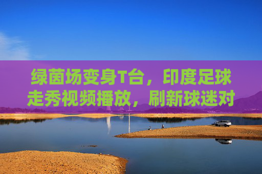 绿茵场变身T台,印度足球走秀视频播放,刷新球迷对赛事的认知