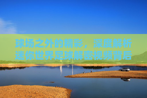 球场之外的精彩,深度解析迷你世界足球解密视频背后的隐藏剧情