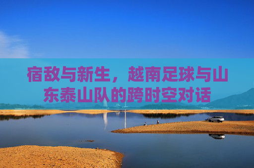 宿敌与新生,越南足球与山东泰山队的跨时空对话