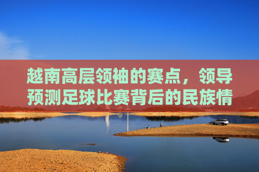 越南高层领袖的赛点，领导预测足球比赛背后的民族情结