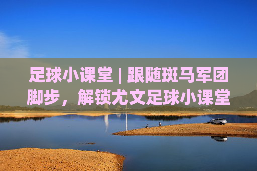 足球小课堂 | 跟随斑马军团脚步,解锁尤文足球小课堂视频里的进阶秘籍