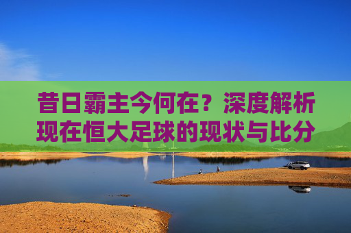 昔日霸主今何在?深度解析现在恒大足球的现状与比分