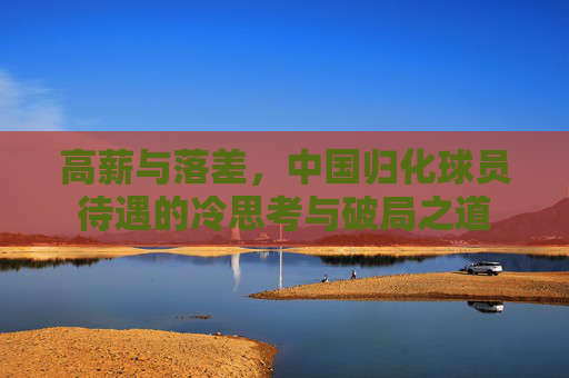 高薪与落差，中国归化球员待遇的冷思考与破局之道