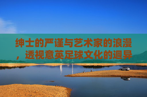 绅士的严谨与艺术家的浪漫,透视意英足球文化的迥异与交融