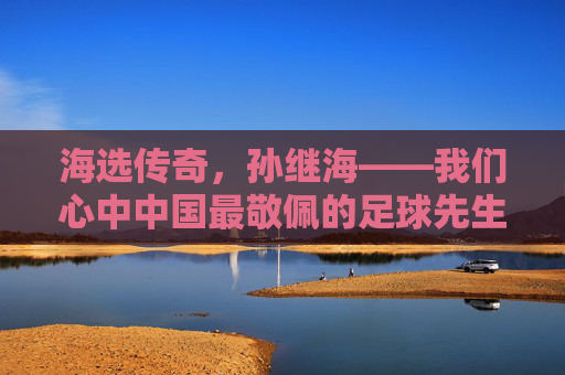 海选传奇,孙继海——我们心中中国最敬佩的足球先生