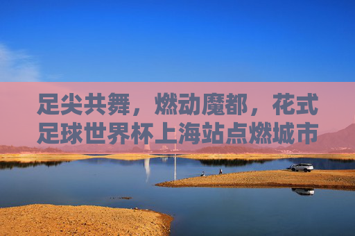 足尖共舞,燃动魔都,花式足球世界杯上海站点燃城市激情