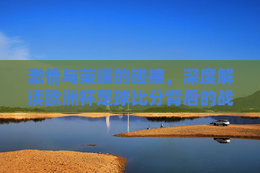 激情与荣耀的碰撞,深度解读欧洲杯足球比分背后的战术博弈