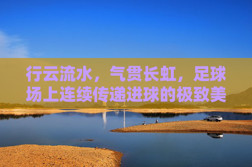 行云流水,气贯长虹,足球场上连续传递进球的极致美学