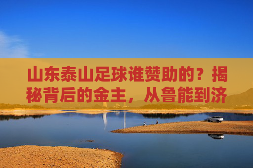 山东泰山足球谁赞助的?揭秘背后的金主,从鲁能到济南文旅的接棒之路