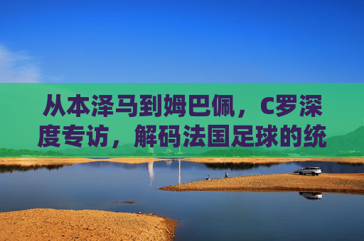 从本泽马到姆巴佩,C罗深度专访,解码法国足球的统治力