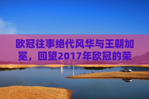 欧冠往事绝代风华与王朝加冕,回望2017年欧冠的荣耀时刻