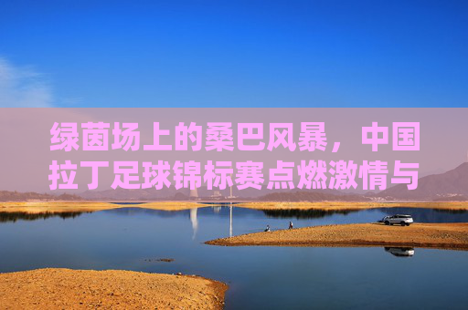 绿茵场上的桑巴风暴,中国拉丁足球锦标赛点燃激情与梦想