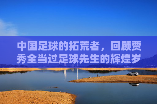 中国足球的拓荒者,回顾贾秀全当过足球先生的辉煌岁月