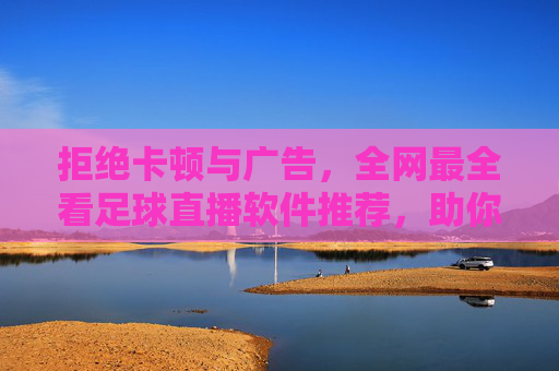 拒绝卡顿与广告,全网最全看足球直播软件推荐,助你不错过每一粒进球