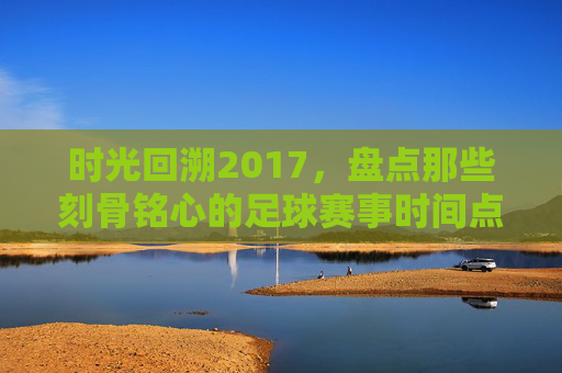 时光回溯2017,盘点那些刻骨铭心的足球赛事时间点