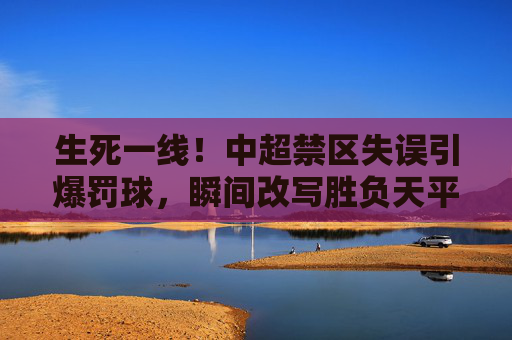 生死一线!中超禁区失误引爆罚球,瞬间改写胜负天平
