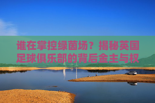 谁在掌控绿茵场?揭秘英国足球俱乐部的背后金主与权力博弈