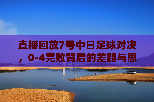 直播回放7号中日足球对决,0-4完败背后的差距与思考
