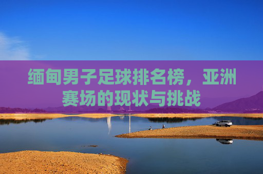 缅甸男子足球排名榜,亚洲赛场的现状与挑战