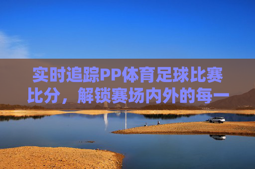 实时追踪PP体育足球比赛比分,解锁赛场内外的每一个精彩瞬间