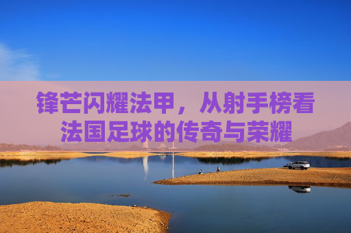 锋芒闪耀法甲,从射手榜看法国足球的传奇与荣耀