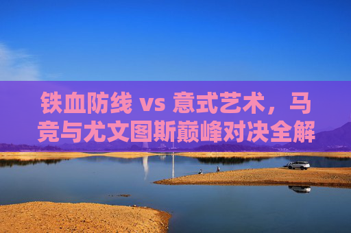 铁血防线 vs 意式艺术,马竞与尤文图斯巅峰对决全解析
