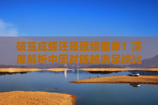 破茧成蝶还是延续宿命？深度解析中国对阵越南足球比赛