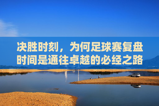 决胜时刻，为何足球赛复盘时间是通往卓越的必经之路