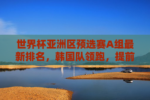 世界杯亚洲区预选赛A组最新排名,韩国队领跑,提前锁定出线席位