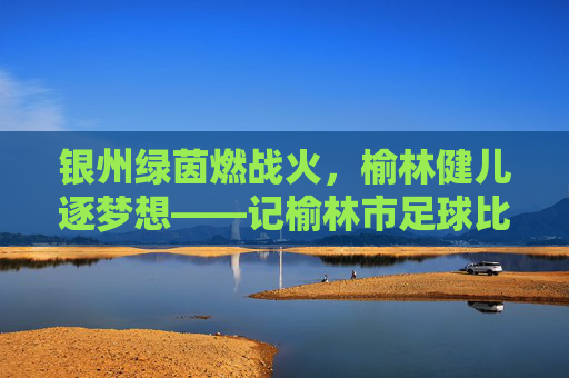 银州绿茵燃战火,榆林健儿逐梦想——记榆林市足球比赛盛况