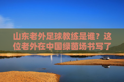 山东老外足球教练是谁?这位老外在中国绿茵场书写了传奇