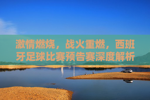 激情燃烧,战火重燃,西班牙足球比赛预告赛深度解析