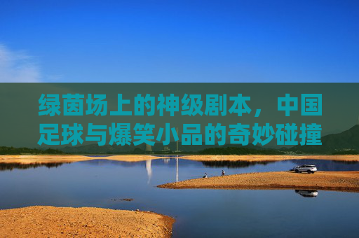 绿茵场上的神级剧本,中国足球与爆笑小品的奇妙碰撞