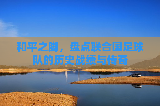 和平之脚,盘点联合国足球队的历史战绩与传奇