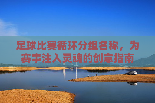 足球比赛循环分组名称,为赛事注入灵魂的创意指南