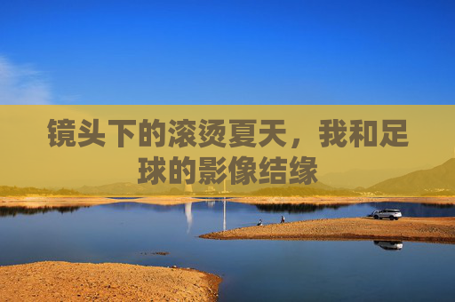 镜头下的滚烫夏天，我和足球的影像结缘
