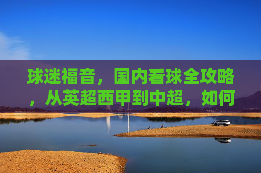 球迷福音，国内看球全攻略，从英超西甲到中超，如何购买比赛直播？