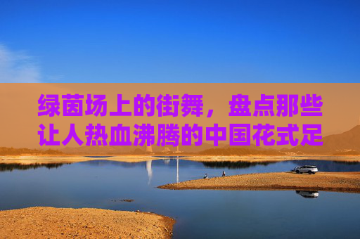 绿茵场上的街舞，盘点那些让人热血沸腾的中国花式足球聚会视频