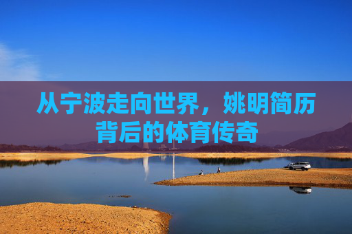 从宁波走向世界，姚明简历背后的体育传奇