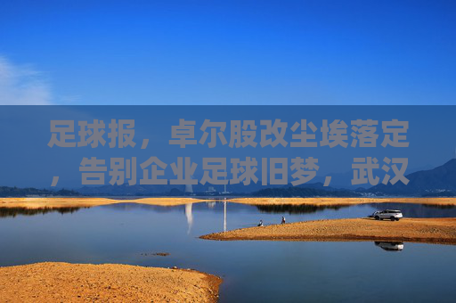 足球报，卓尔股改尘埃落定，告别企业足球旧梦，武汉足球迎来国资护航新纪元