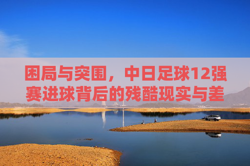 困局与突围，中日足球12强赛进球背后的残酷现实与差距